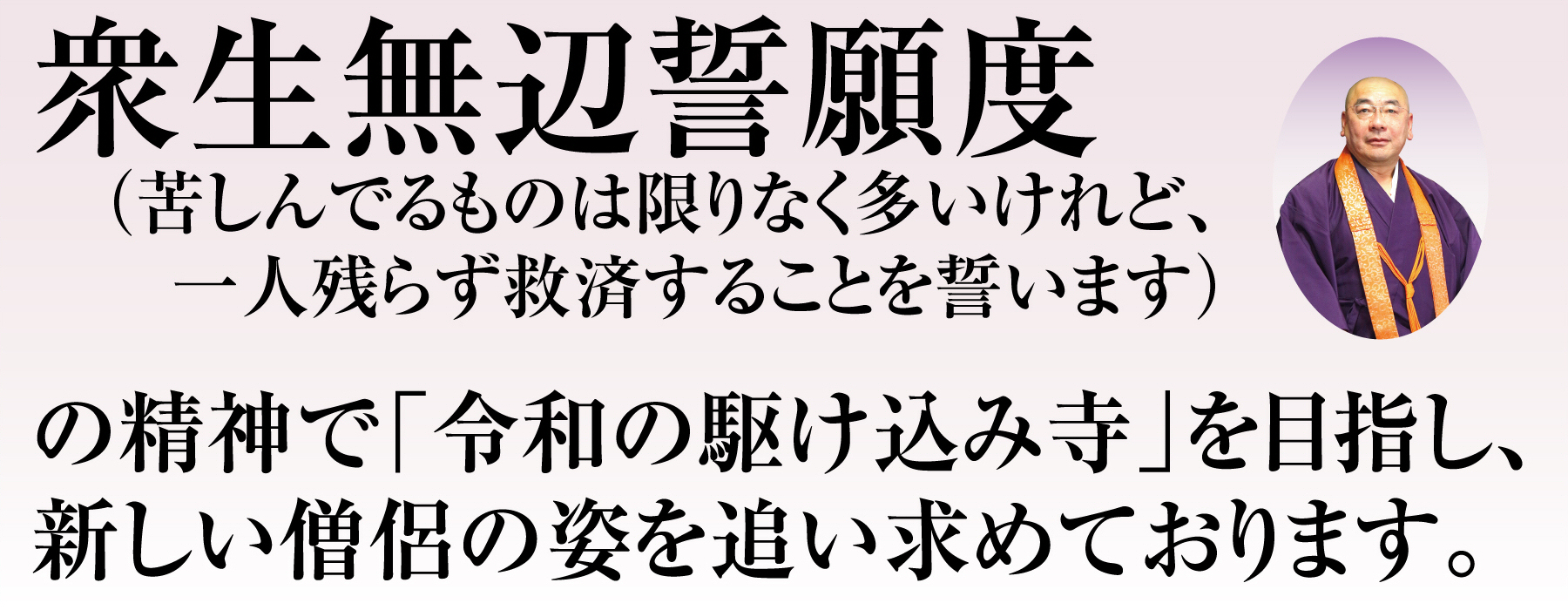 衆生無辺誓願度（苦しんでるものは限りなく多いけれど、一人残らず救済することを誓います）の精神で「平成の駆け込み寺」を目指し、新しい僧侶の姿を追い求めております。